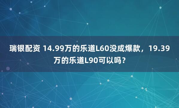 瑞银配资 14.99万的乐道L60没成爆款，19.39万的乐道L90可以吗？