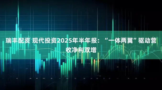 瑞丰配资 现代投资2025年半年报：“一体两翼”驱动营收净利双增