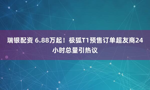 瑞银配资 6.88万起！极狐T1预售订单超友商24小时总量引热议