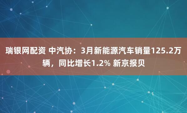 瑞银网配资 中汽协：3月新能源汽车销量125.2万辆，同比增长1.2% 新京报贝