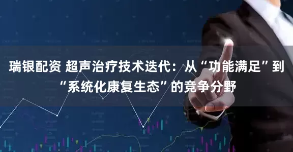 瑞银配资 超声治疗技术迭代：从“功能满足”到“系统化康复生态”的竞争分野